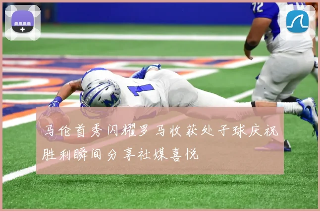 马伦首秀闪耀罗马收获处子球庆祝胜利瞬间分享社媒喜悦