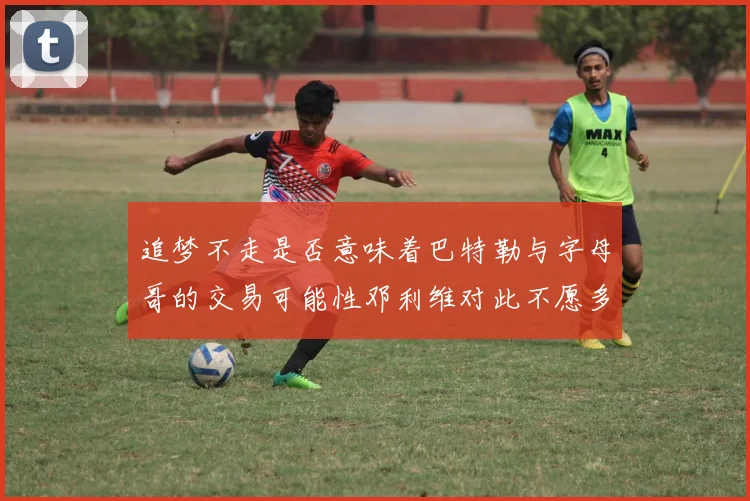 追梦不走是否意味着巴特勒与字母哥的交易可能性邓利维对此不愿多谈