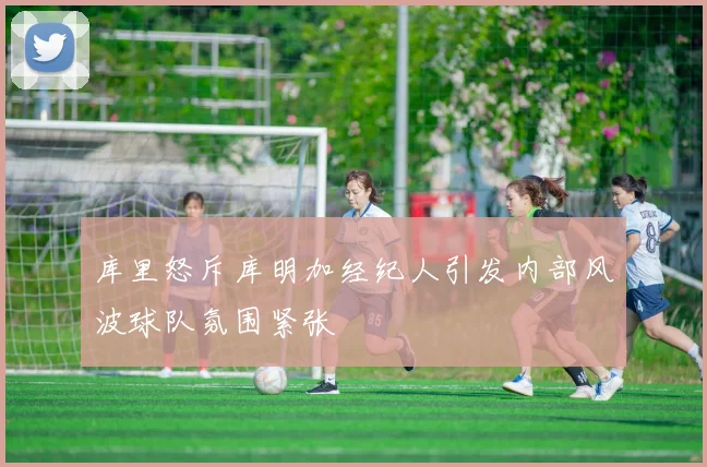 库里怒斥库明加经纪人引发内部风波球队氛围紧张