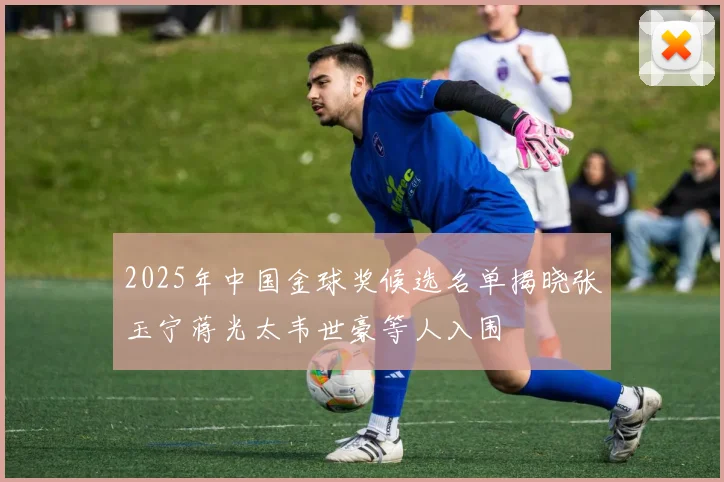 2025年中国金球奖候选名单揭晓张玉宁蒋光太韦世豪等人入围