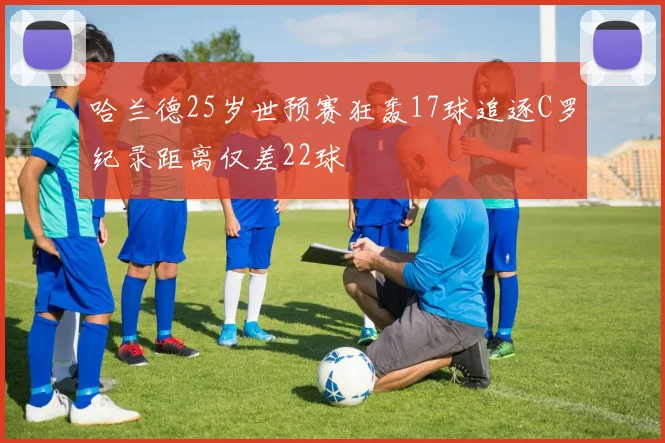 哈兰德25岁世预赛狂轰17球追逐C罗纪录距离仅差22球