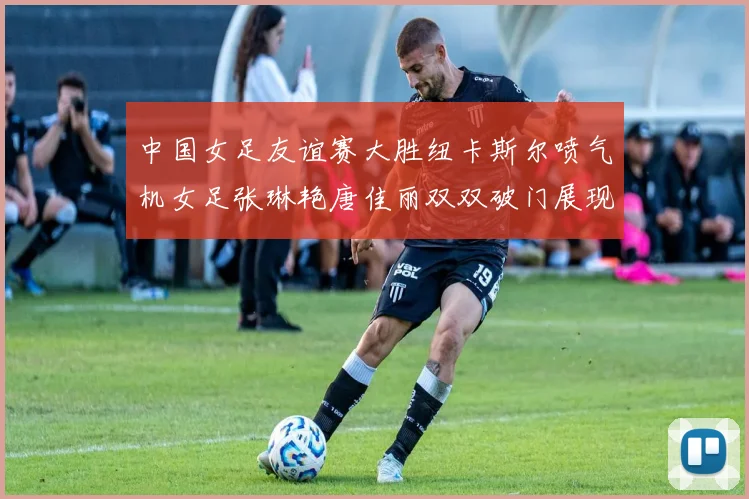 中国女足友谊赛大胜纽卡斯尔喷气机女足张琳艳唐佳丽双双破门展现实力
