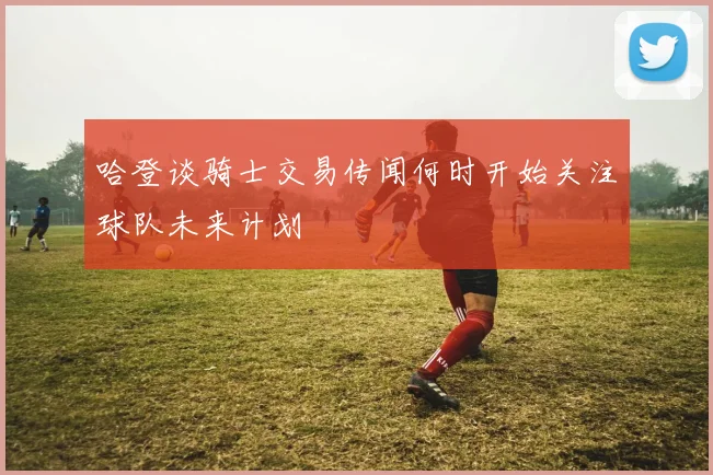 哈登谈骑士交易传闻何时开始关注球队未来计划