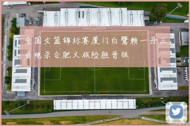 全国女篮锦标赛厦门白鹭赖一丹三分绝杀合肥文旅险胜晋级