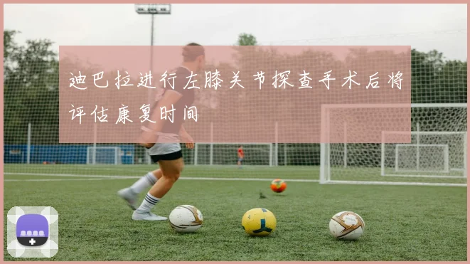 迪巴拉进行左膝关节探查手术后将评估康复时间