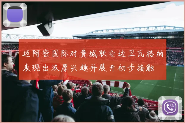 迈阿密国际对费城联合边卫瓦格纳表现出浓厚兴趣并展开初步接触