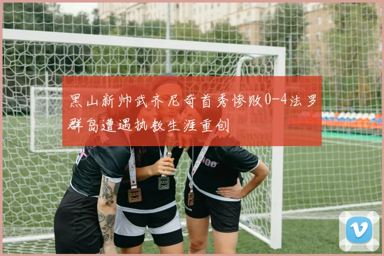 黑山新帅武齐尼奇首秀惨败0-4法罗群岛遭遇执教生涯重创