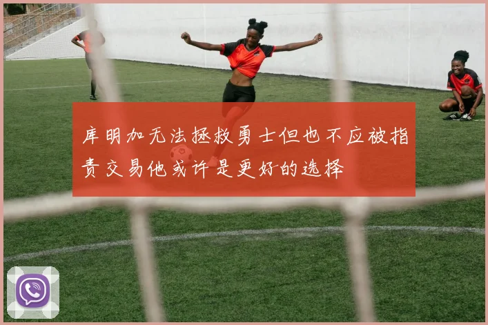 库明加无法拯救勇士但也不应被指责交易他或许是更好的选择