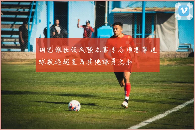 姆巴佩独领风骚本赛季各项赛事进球数远超皇马其他球员总和