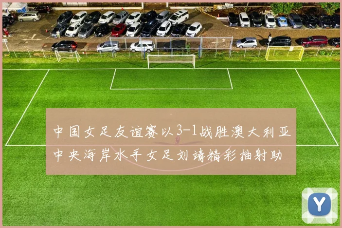 中国女足友谊赛以3-1战胜澳大利亚中央海岸水手女足刘靖精彩抽射助球队取胜