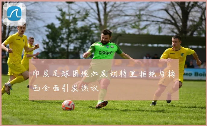 印度足球困境加剧切特里拒绝与梅西会面引发热议