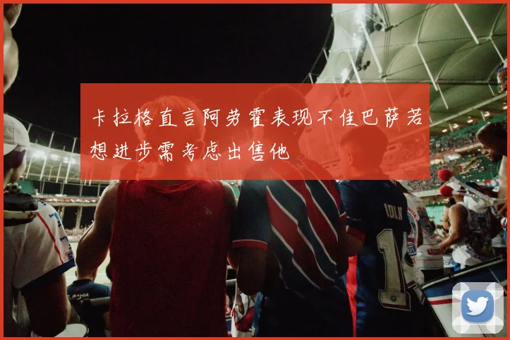 卡拉格直言阿劳霍表现不佳巴萨若想进步需考虑出售他