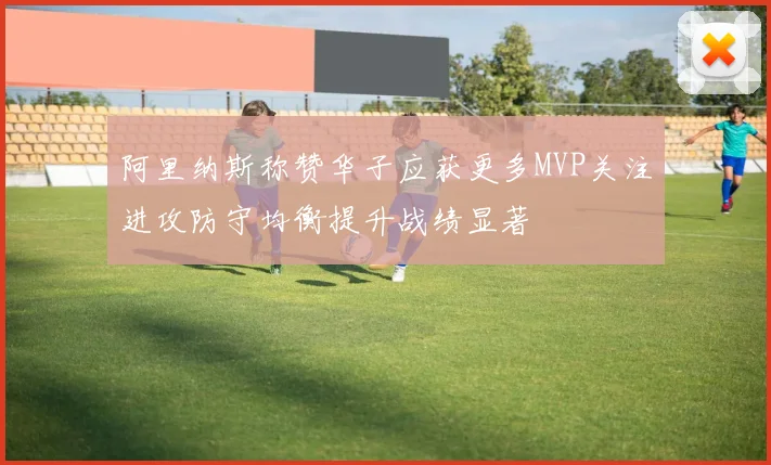 阿里纳斯称赞华子应获更多MVP关注进攻防守均衡提升战绩显著