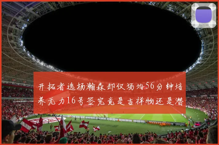 开拓者选杨瀚森却仅场均56分钟培养无力16号签究竟是吉祥物还是潜力股