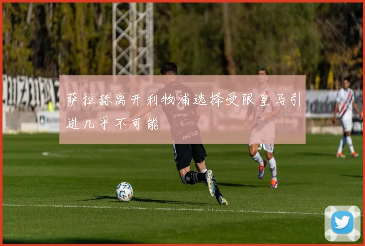 萨拉赫离开利物浦选择受限皇马引进几乎不可能